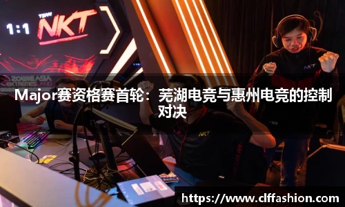 Major赛资格赛首轮：芜湖电竞与惠州电竞的控制对决